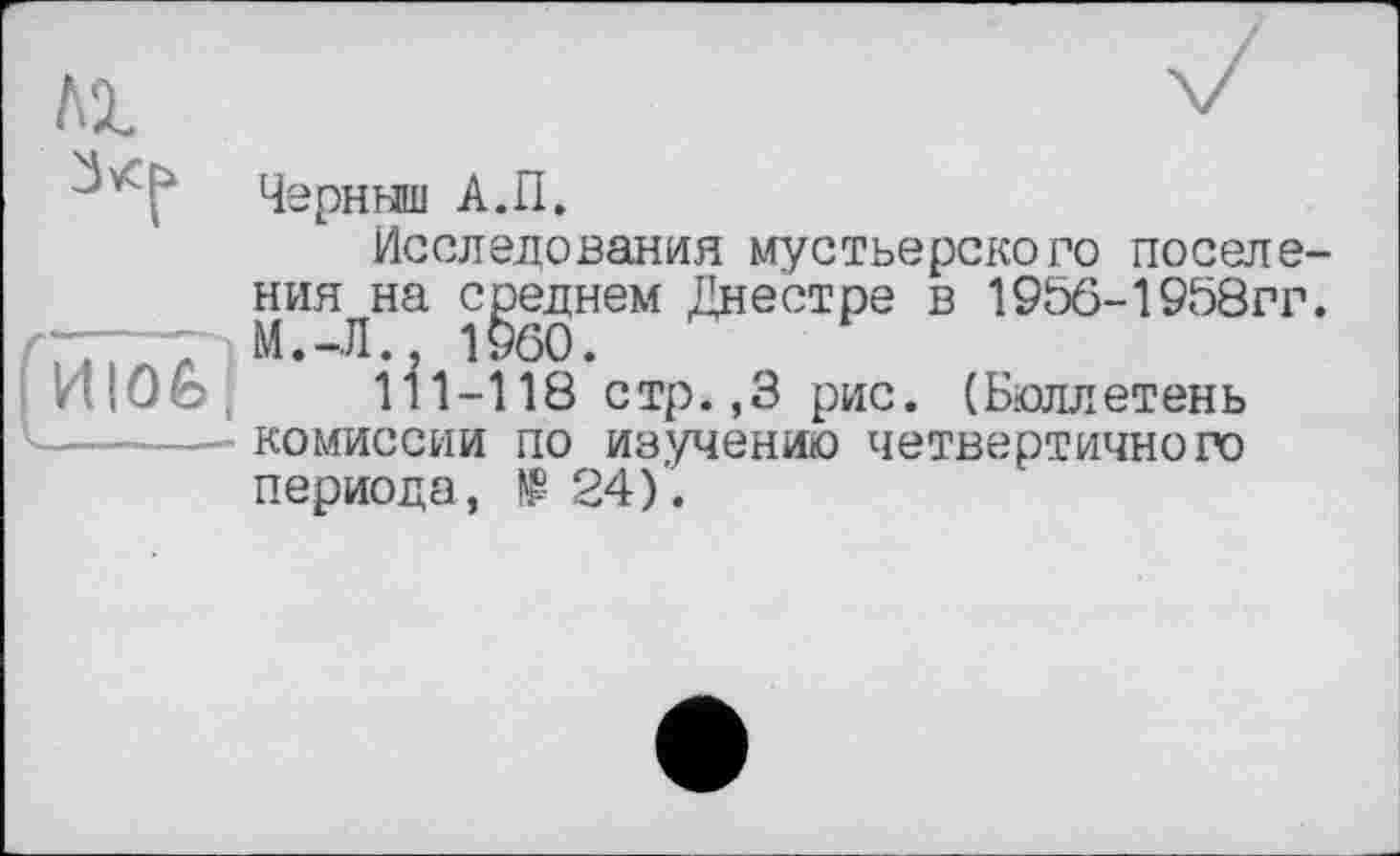 ﻿Черныш А.П.
Исследования мустьерского поселения на среднем Днестре в 195б-1958гг. М.-Л., 1§60.
И1-118 стр.,3 рис. (Бюллетень комиссии по из,учению четвертичного периода, 24).